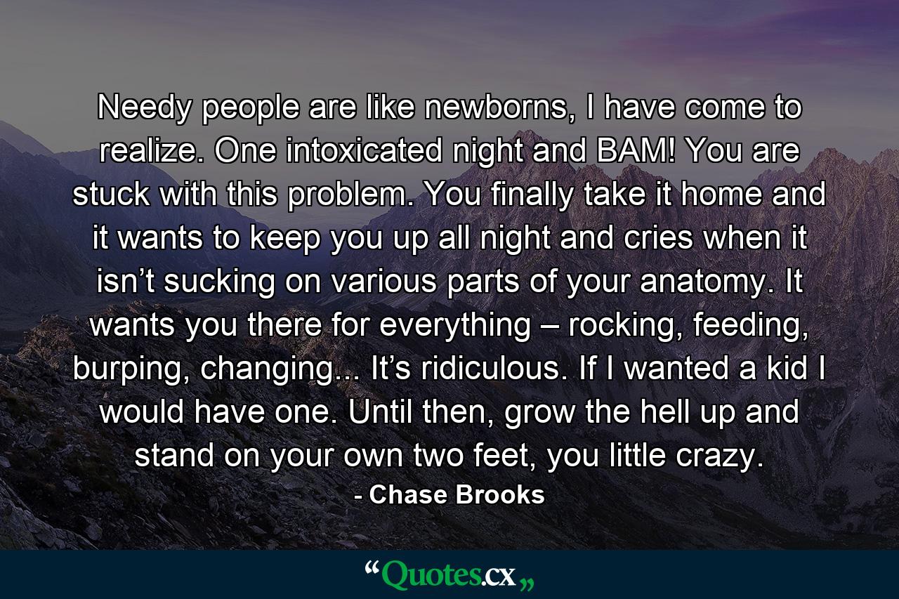 Needy people are like newborns, I have come to realize. One intoxicated night and BAM! You are stuck with this problem. You finally take it home and it wants to keep you up all night and cries when it isn’t sucking on various parts of your anatomy. It wants you there for everything – rocking, feeding, burping, changing... It’s ridiculous. If I wanted a kid I would have one. Until then, grow the hell up and stand on your own two feet, you little crazy. - Quote by Chase Brooks