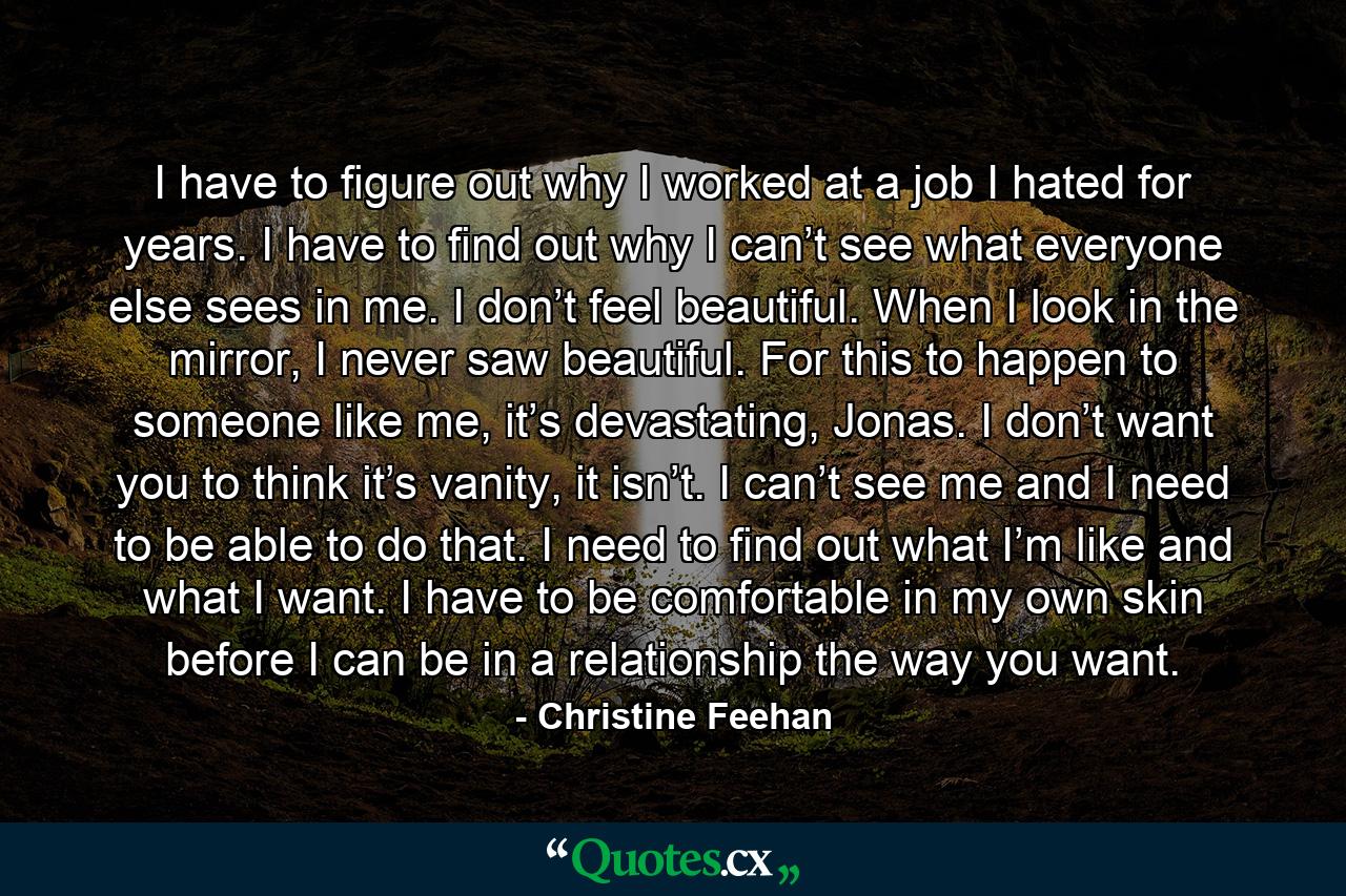 I have to figure out why I worked at a job I hated for years. I have to find out why I can’t see what everyone else sees in me. I don’t feel beautiful. When I look in the mirror, I never saw beautiful. For this to happen to someone like me, it’s devastating, Jonas. I don’t want you to think it’s vanity, it isn’t. I can’t see me and I need to be able to do that. I need to find out what I’m like and what I want. I have to be comfortable in my own skin before I can be in a relationship the way you want. - Quote by Christine Feehan