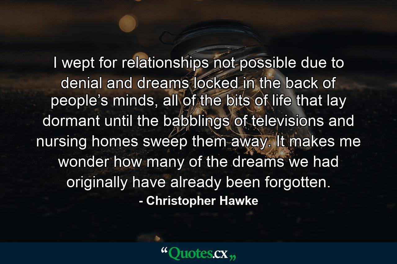 I wept for relationships not possible due to denial and dreams locked in the back of people’s minds, all of the bits of life that lay dormant until the babblings of televisions and nursing homes sweep them away. It makes me wonder how many of the dreams we had originally have already been forgotten. - Quote by Christopher Hawke