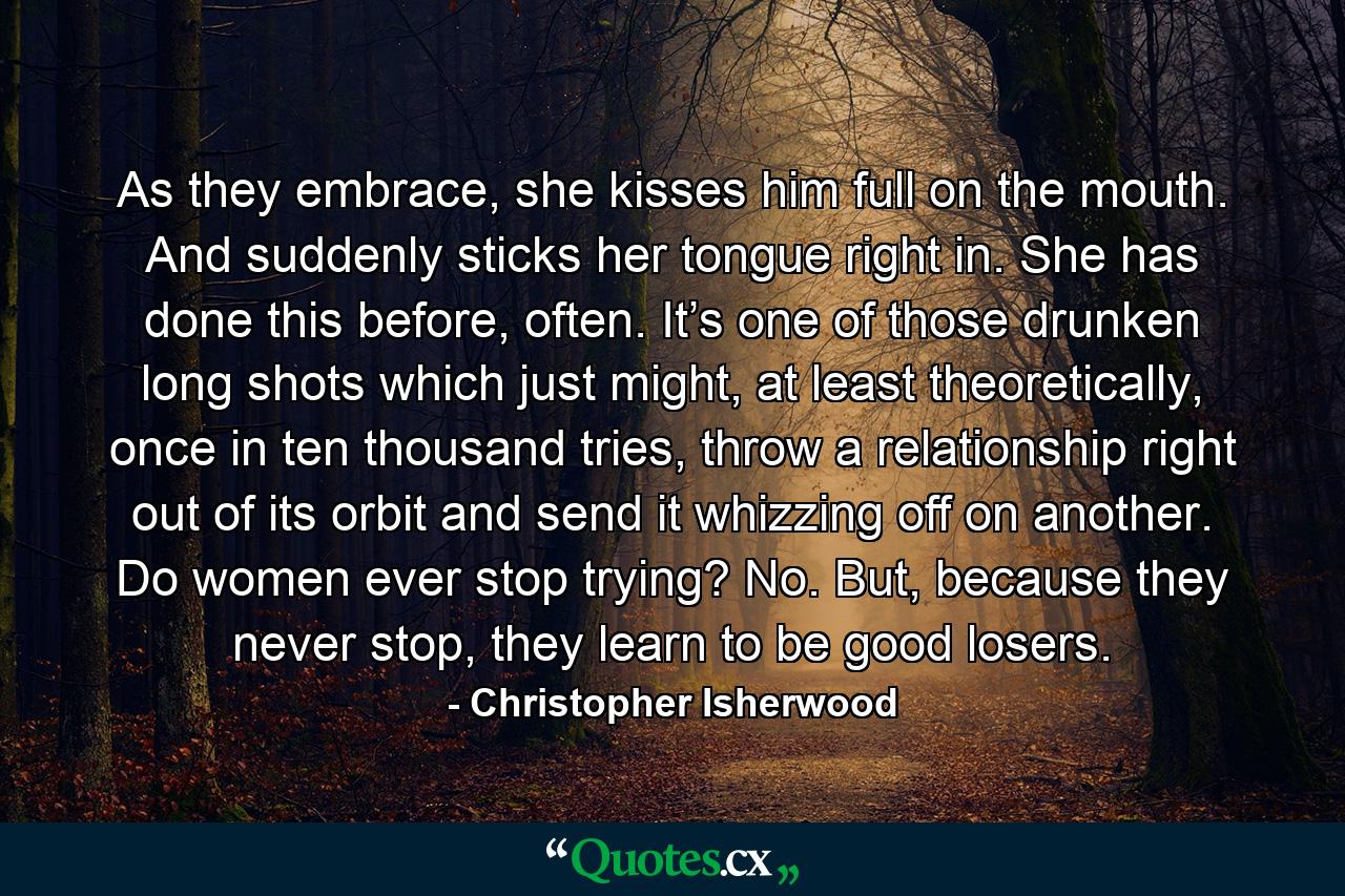 As they embrace, she kisses him full on the mouth. And suddenly sticks her tongue right in. She has done this before, often. It’s one of those drunken long shots which just might, at least theoretically, once in ten thousand tries, throw a relationship right out of its orbit and send it whizzing off on another. Do women ever stop trying? No. But, because they never stop, they learn to be good losers. - Quote by Christopher Isherwood