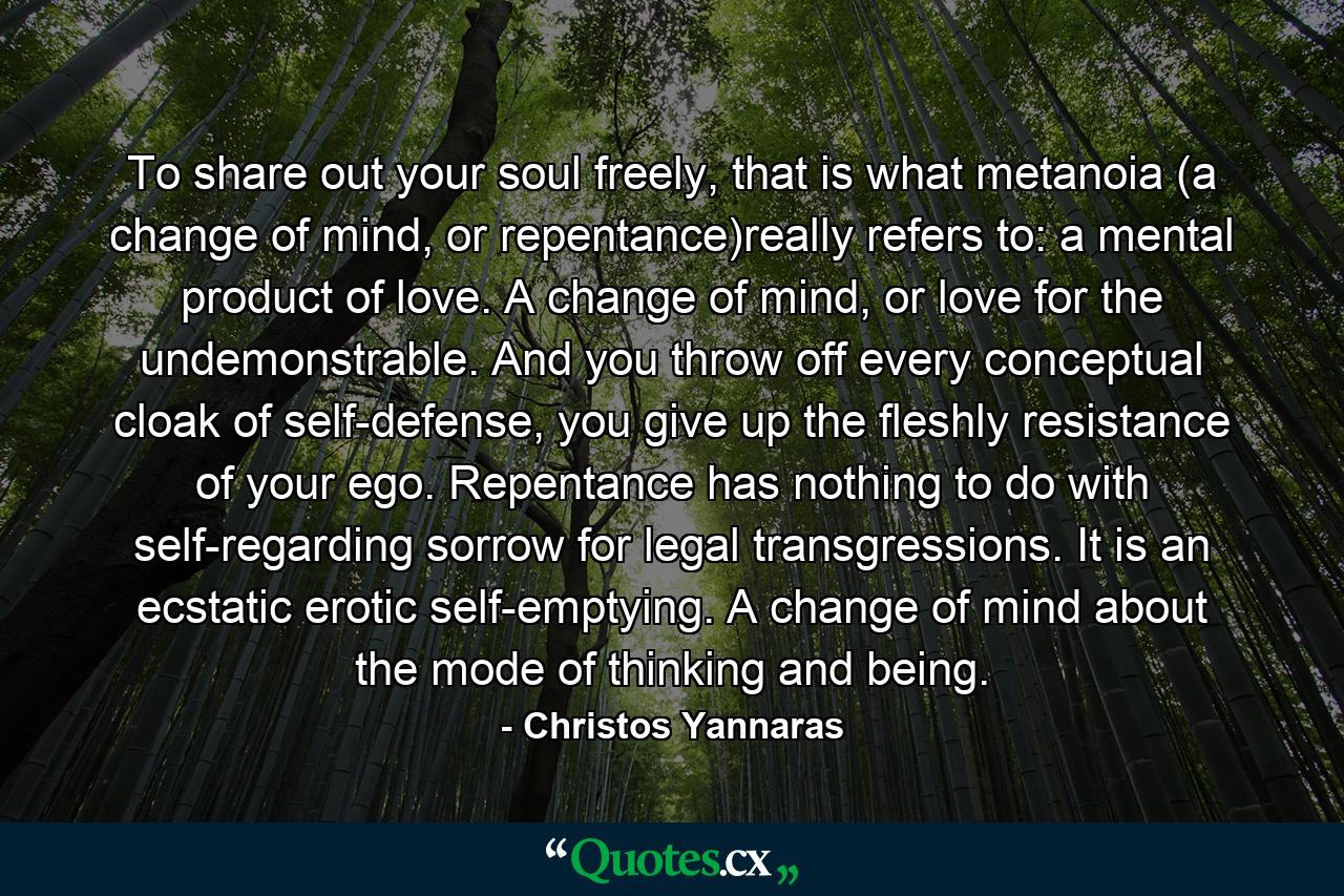 To share out your soul freely, that is what metanoia (a change of mind, or repentance)really refers to: a mental product of love. A change of mind, or love for the undemonstrable. And you throw off every conceptual cloak of self-defense, you give up the fleshly resistance of your ego. Repentance has nothing to do with self-regarding sorrow for legal transgressions. It is an ecstatic erotic self-emptying. A change of mind about the mode of thinking and being. - Quote by Christos Yannaras