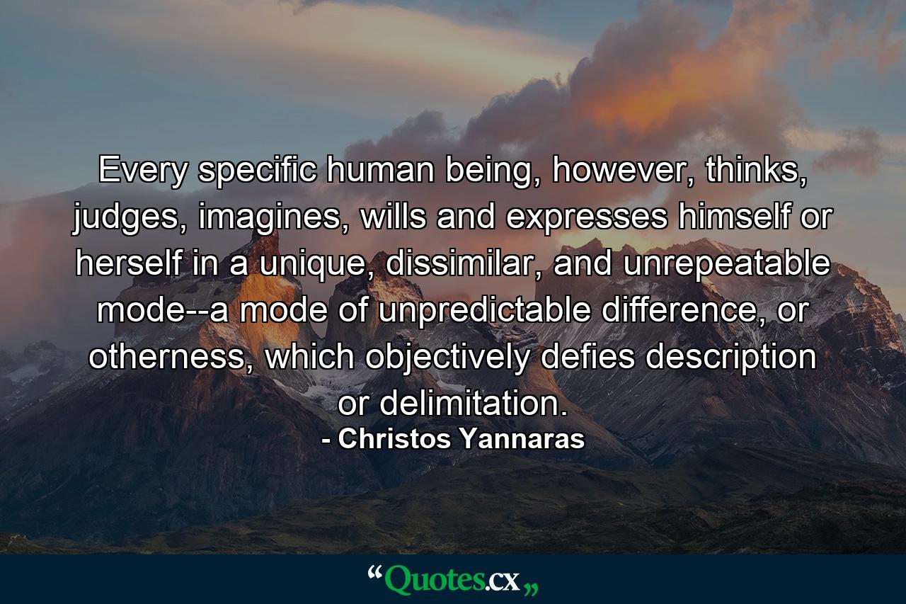 Every specific human being, however, thinks, judges, imagines, wills and expresses himself or herself in a unique, dissimilar, and unrepeatable mode--a mode of unpredictable difference, or otherness, which objectively defies description or delimitation. - Quote by Christos Yannaras