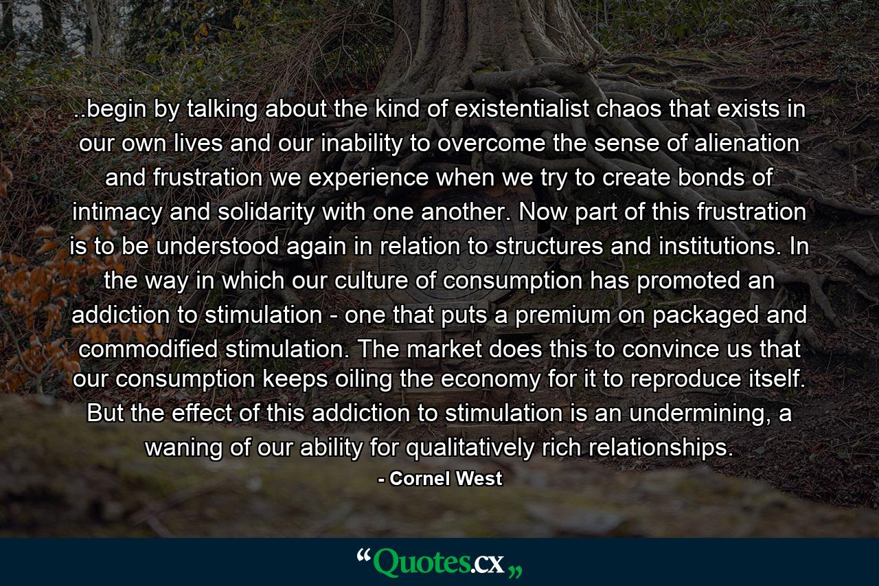 ..begin by talking about the kind of existentialist chaos that exists in our own lives and our inability to overcome the sense of alienation and frustration we experience when we try to create bonds of intimacy and solidarity with one another. Now part of this frustration is to be understood again in relation to structures and institutions. In the way in which our culture of consumption has promoted an addiction to stimulation - one that puts a premium on packaged and commodified stimulation. The market does this to convince us that our consumption keeps oiling the economy for it to reproduce itself. But the effect of this addiction to stimulation is an undermining, a waning of our ability for qualitatively rich relationships. - Quote by Cornel West