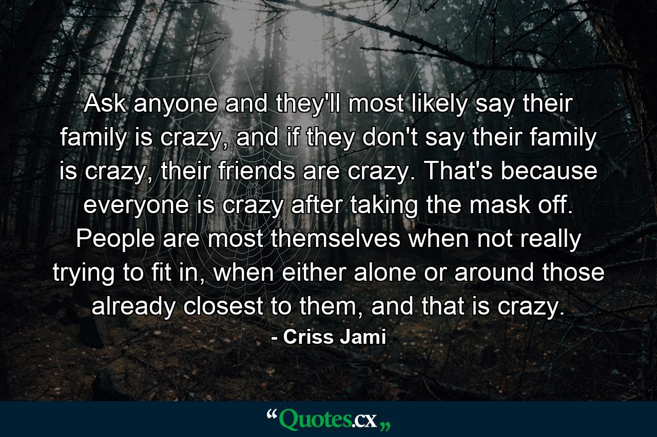 Ask anyone and they'll most likely say their family is crazy, and if they don't say their family is crazy, their friends are crazy. That's because everyone is crazy after taking the mask off. People are most themselves when not really trying to fit in, when either alone or around those already closest to them, and that is crazy. - Quote by Criss Jami