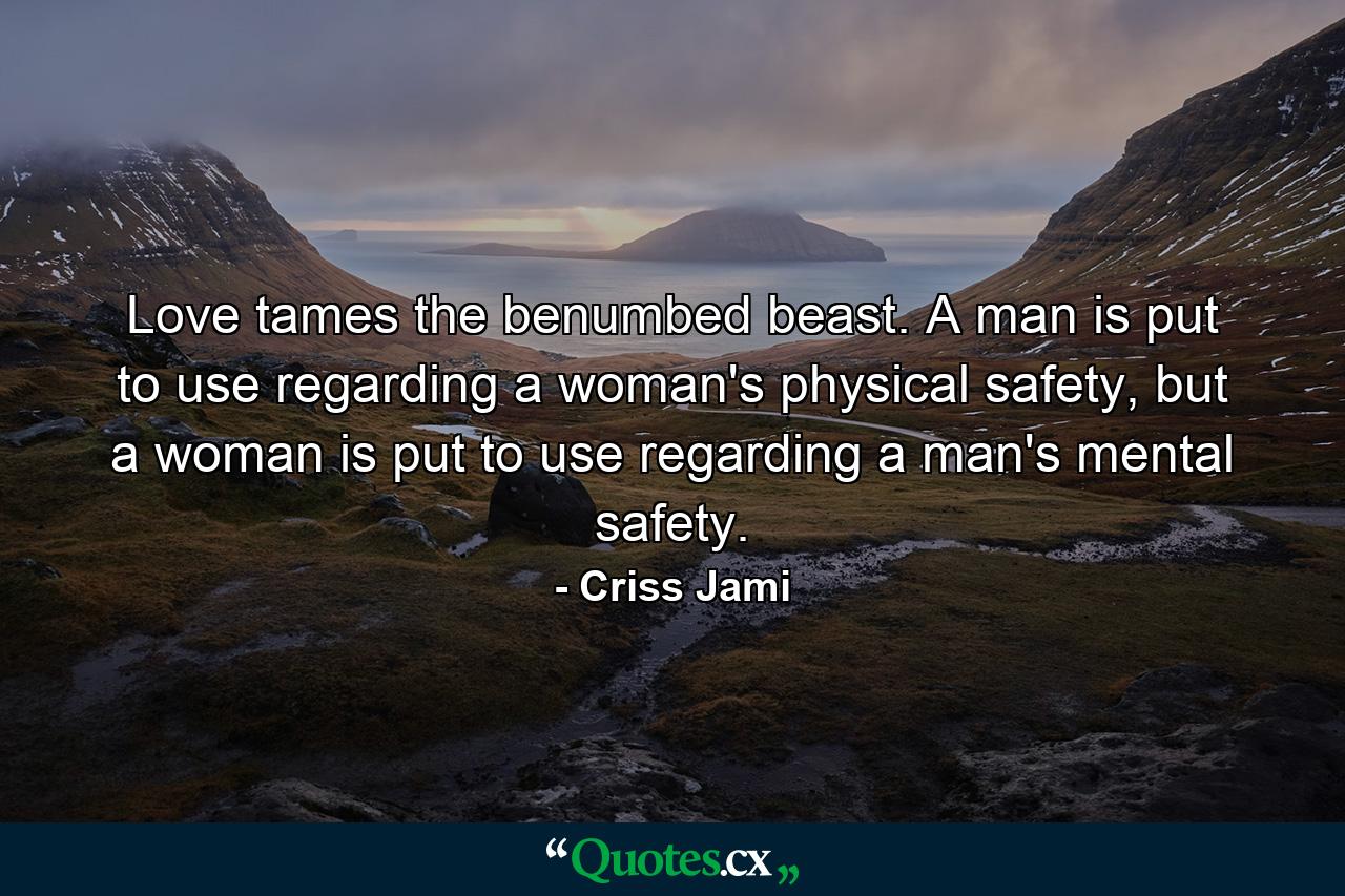 Love tames the benumbed beast. A man is put to use regarding a woman's physical safety, but a woman is put to use regarding a man's mental safety. - Quote by Criss Jami