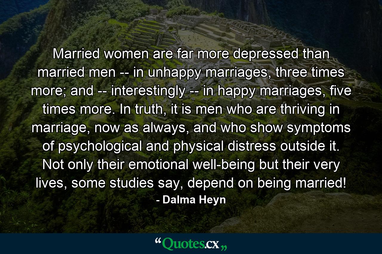 Married women are far more depressed than married men -- in unhappy marriages, three times more; and -- interestingly -- in happy marriages, five times more. In truth, it is men who are thriving in marriage, now as always, and who show symptoms of psychological and physical distress outside it. Not only their emotional well-being but their very lives, some studies say, depend on being married! - Quote by Dalma Heyn