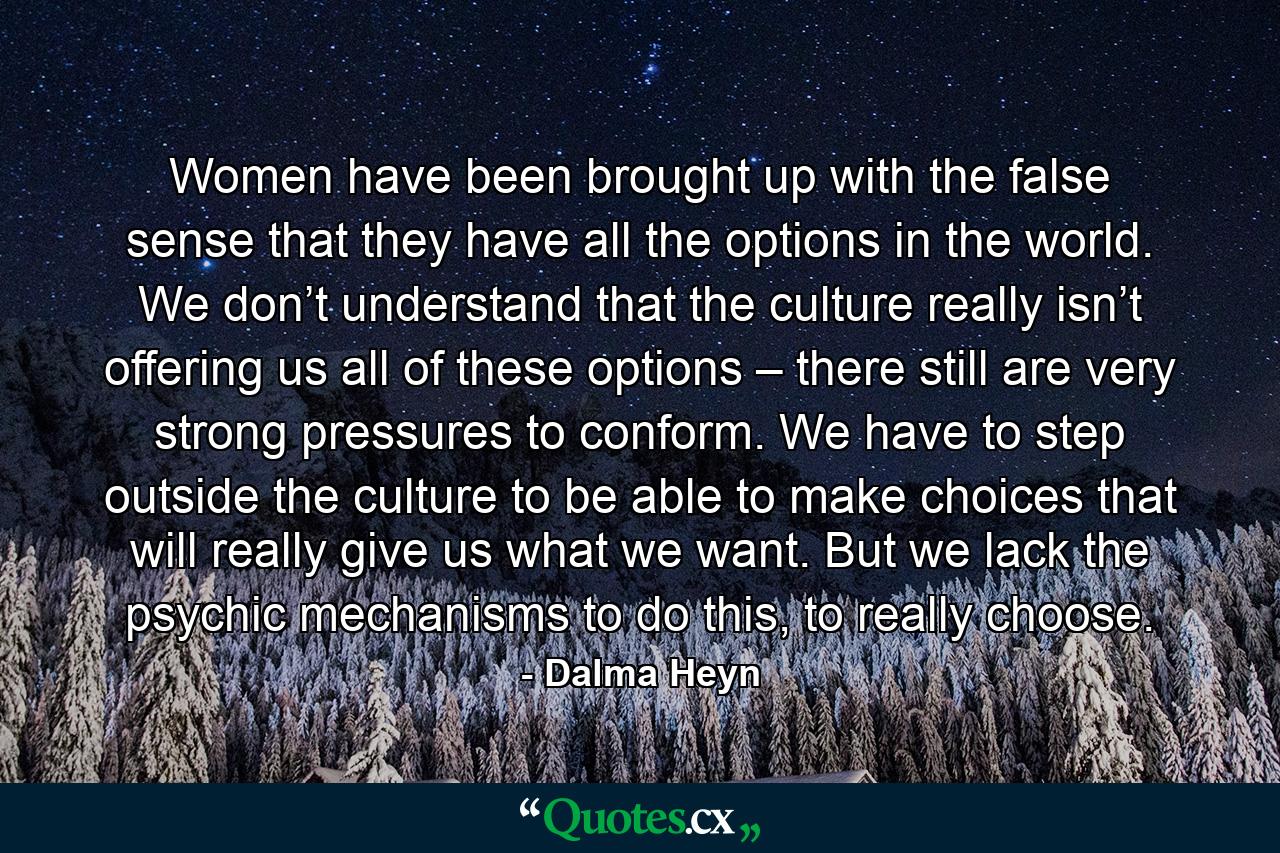 Women have been brought up with the false sense that they have all the options in the world. We don’t understand that the culture really isn’t offering us all of these options – there still are very strong pressures to conform. We have to step outside the culture to be able to make choices that will really give us what we want. But we lack the psychic mechanisms to do this, to really choose. - Quote by Dalma Heyn