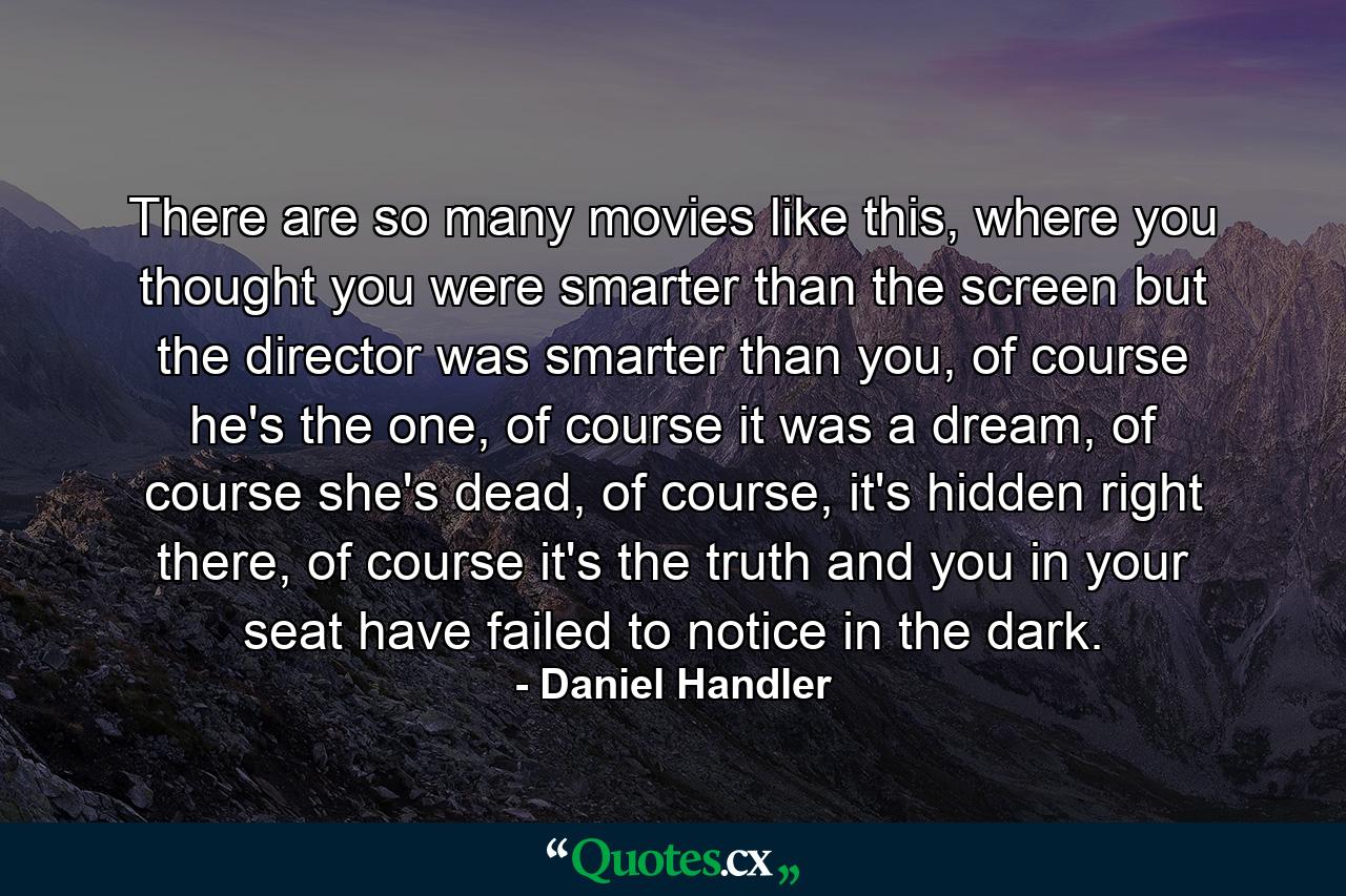 There are so many movies like this, where you thought you were smarter than the screen but the director was smarter than you, of course he's the one, of course it was a dream, of course she's dead, of course, it's hidden right there, of course it's the truth and you in your seat have failed to notice in the dark. - Quote by Daniel Handler