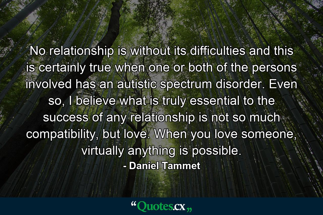 No relationship is without its difficulties and this is certainly true when one or both of the persons involved has an autistic spectrum disorder. Even so, I believe what is truly essential to the success of any relationship is not so much compatibility, but love. When you love someone, virtually anything is possible. - Quote by Daniel Tammet