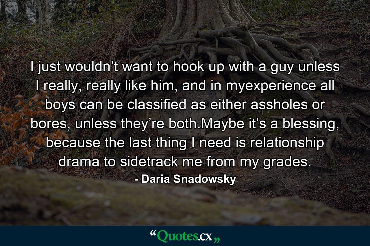 I just wouldn’t want to hook up with a guy unless I really, really like him, and in myexperience all boys can be classified as either assholes or bores, unless they’re both.Maybe it’s a blessing, because the last thing I need is relationship drama to sidetrack me from my grades. - Quote by Daria Snadowsky