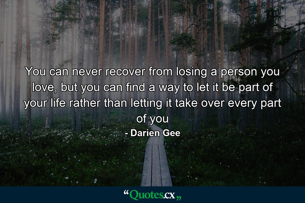 You can never recover from losing a person you love, but you can find a way to let it be part of your life rather than letting it take over every part of you - Quote by Darien Gee