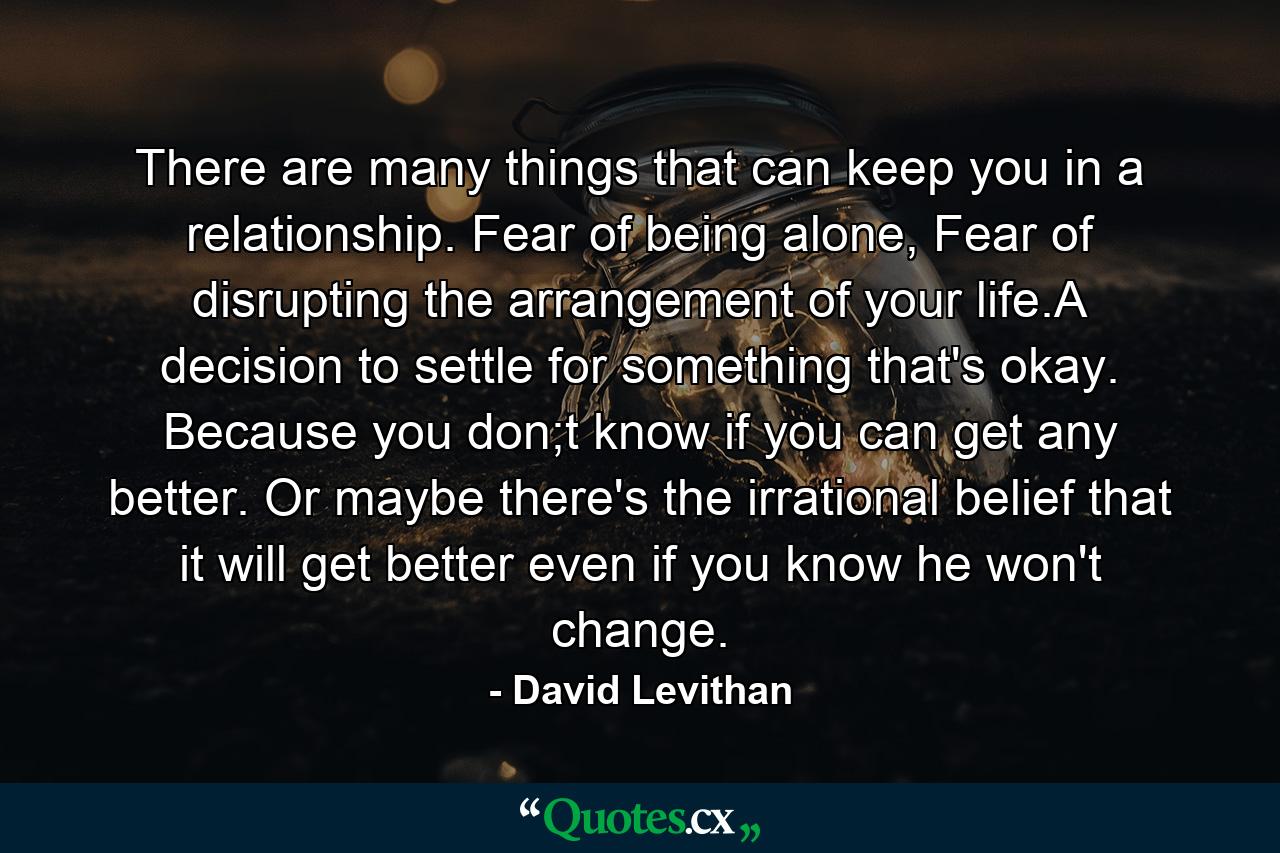 There are many things that can keep you in a relationship. Fear of being alone, Fear of disrupting the arrangement of your life.A decision to settle for something that's okay. Because you don;t know if you can get any better. Or maybe there's the irrational belief that it will get better even if you know he won't change. - Quote by David Levithan