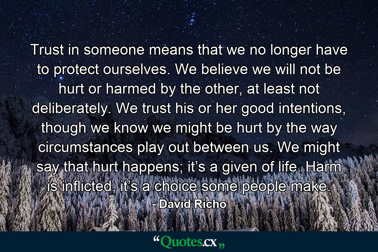 Trust in someone means that we no longer have to protect ourselves. We believe we will not be hurt or harmed by the other, at least not deliberately. We trust his or her good intentions, though we know we might be hurt by the way circumstances play out between us. We might say that hurt happens; it’s a given of life. Harm is inflicted; it’s a choice some people make. - Quote by David Richo