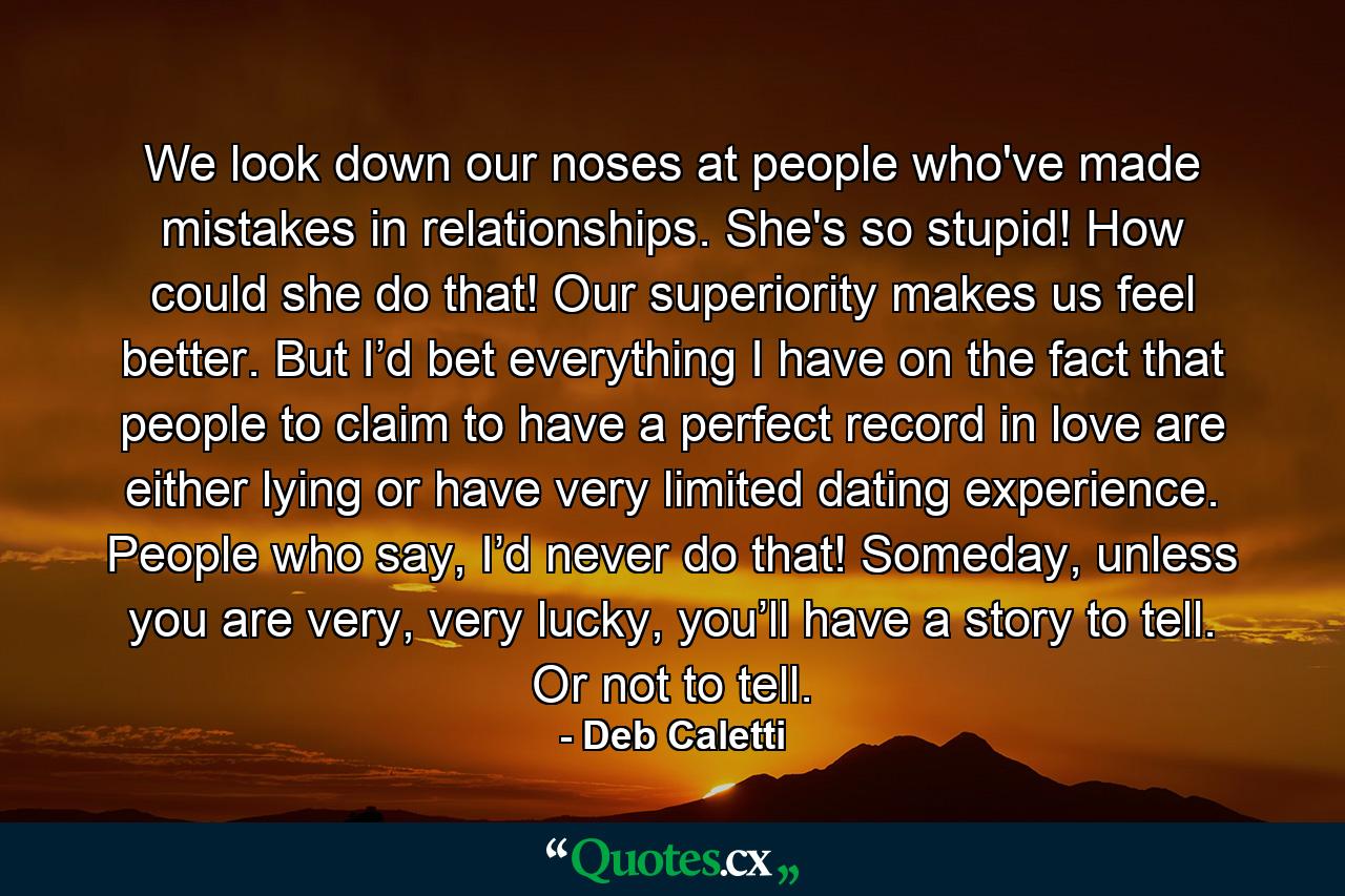 We look down our noses at people who've made mistakes in relationships. She's so stupid! How could she do that! Our superiority makes us feel better. But I’d bet everything I have on the fact that people to claim to have a perfect record in love are either lying or have very limited dating experience. People who say, I’d never do that! Someday, unless you are very, very lucky, you’ll have a story to tell. Or not to tell. - Quote by Deb Caletti