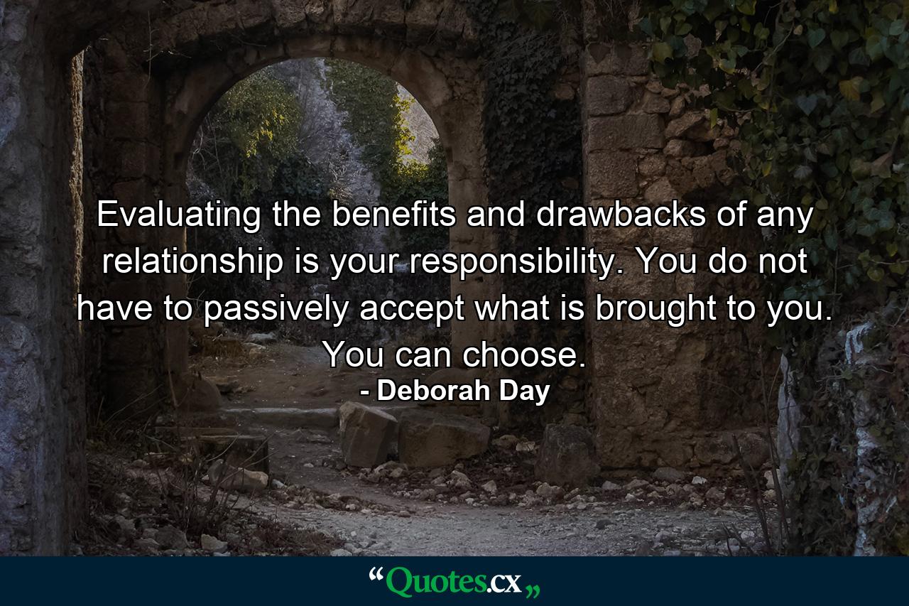 Evaluating the benefits and drawbacks of any relationship is your responsibility. You do not have to passively accept what is brought to you. You can choose. - Quote by Deborah Day