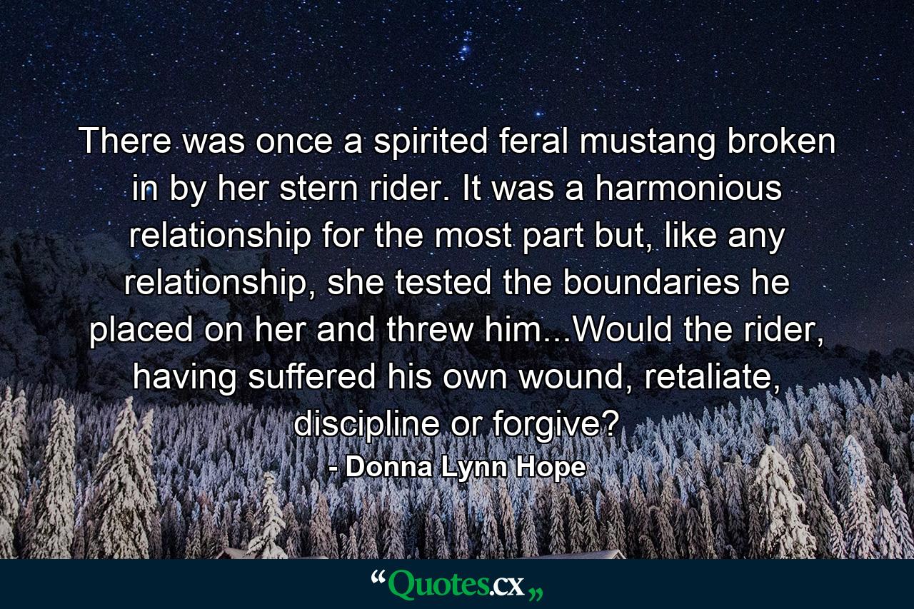 There was once a spirited feral mustang broken in by her stern rider. It was a harmonious relationship for the most part but, like any relationship, she tested the boundaries he placed on her and threw him...Would the rider, having suffered his own wound, retaliate, discipline or forgive? - Quote by Donna Lynn Hope