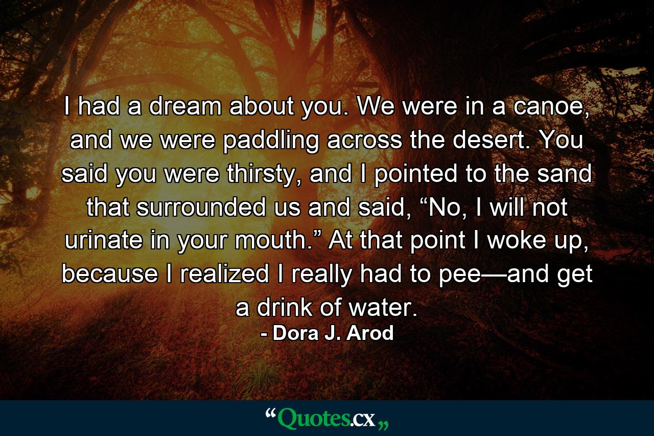 I had a dream about you. We were in a canoe, and we were paddling across the desert. You said you were thirsty, and I pointed to the sand that surrounded us and said, “No, I will not urinate in your mouth.” At that point I woke up, because I realized I really had to pee—and get a drink of water. - Quote by Dora J. Arod