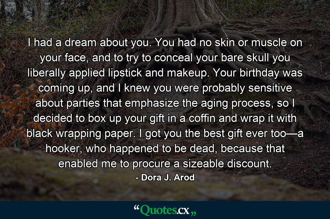 I had a dream about you. You had no skin or muscle on your face, and to try to conceal your bare skull you liberally applied lipstick and makeup. Your birthday was coming up, and I knew you were probably sensitive about parties that emphasize the aging process, so I decided to box up your gift in a coffin and wrap it with black wrapping paper. I got you the best gift ever too—a hooker, who happened to be dead, because that enabled me to procure a sizeable discount. - Quote by Dora J. Arod