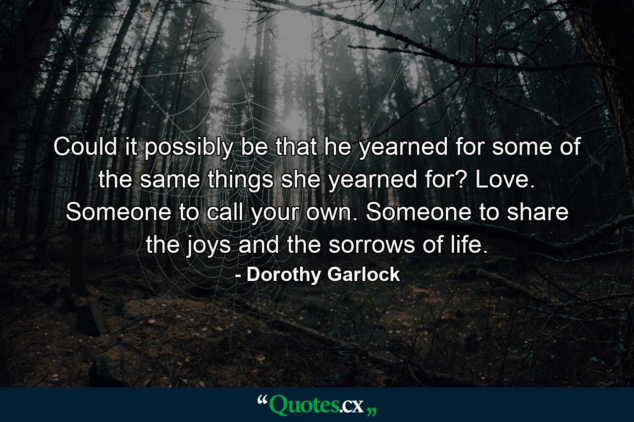 Could it possibly be that he yearned for some of the same things she yearned for? Love. Someone to call your own. Someone to share the joys and the sorrows of life. - Quote by Dorothy Garlock