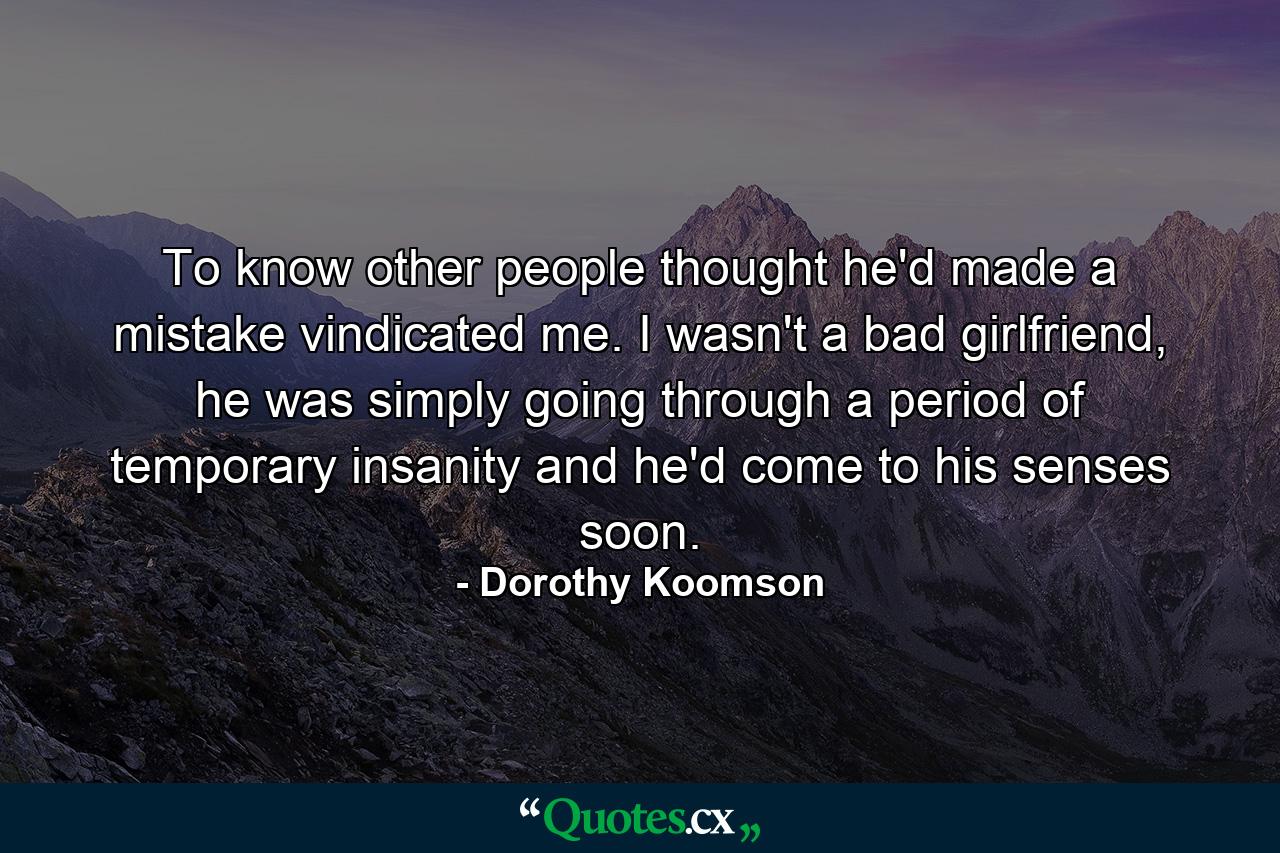 To know other people thought he'd made a mistake vindicated me. I wasn't a bad girlfriend, he was simply going through a period of temporary insanity and he'd come to his senses soon. - Quote by Dorothy Koomson