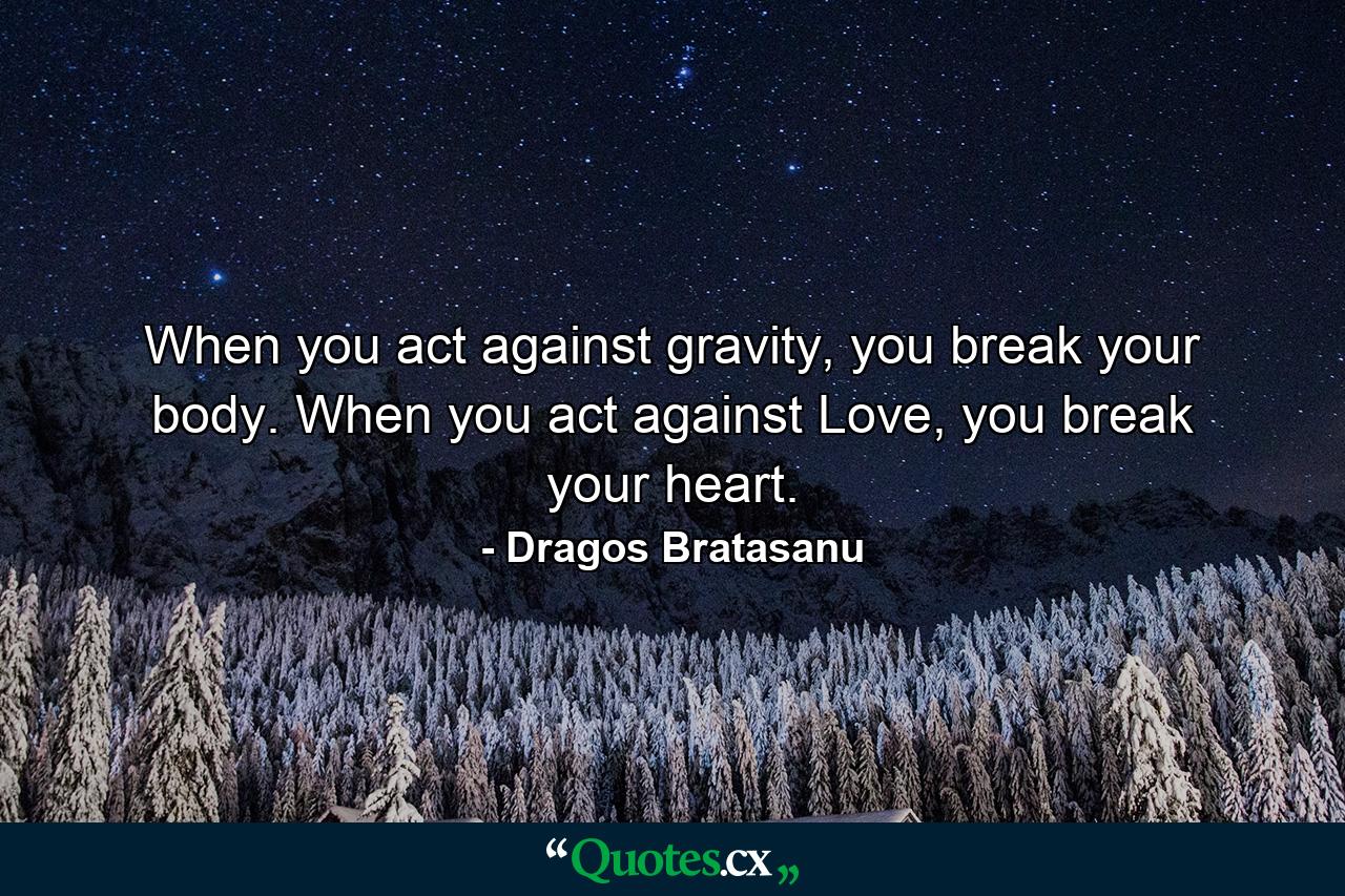 When you act against gravity, you break your body. When you act against Love, you break your heart. - Quote by Dragos Bratasanu