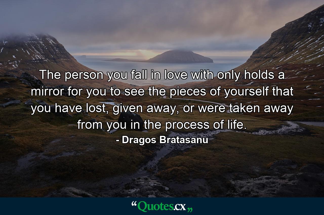 The person you fall in love with only holds a mirror for you to see the pieces of yourself that you have lost, given away, or were taken away from you in the process of life. - Quote by Dragos Bratasanu