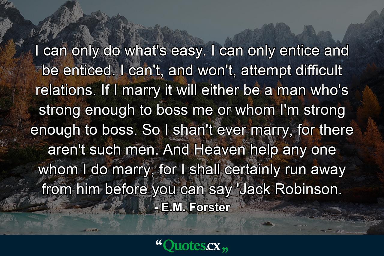 I can only do what's easy. I can only entice and be enticed. I can't, and won't, attempt difficult relations. If I marry it will either be a man who's strong enough to boss me or whom I'm strong enough to boss. So I shan't ever marry, for there aren't such men. And Heaven help any one whom I do marry, for I shall certainly run away from him before you can say 'Jack Robinson. - Quote by E.M. Forster