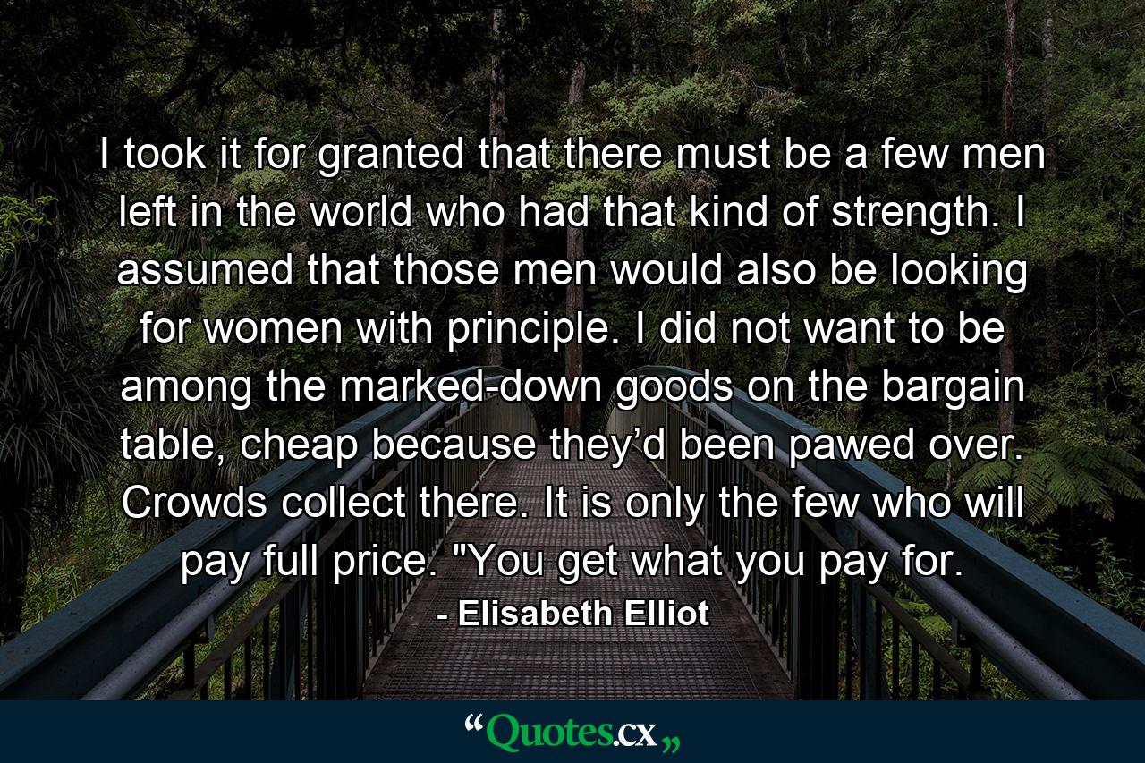 I took it for granted that there must be a few men left in the world who had that kind of strength. I assumed that those men would also be looking for women with principle. I did not want to be among the marked-down goods on the bargain table, cheap because they’d been pawed over. Crowds collect there. It is only the few who will pay full price. 