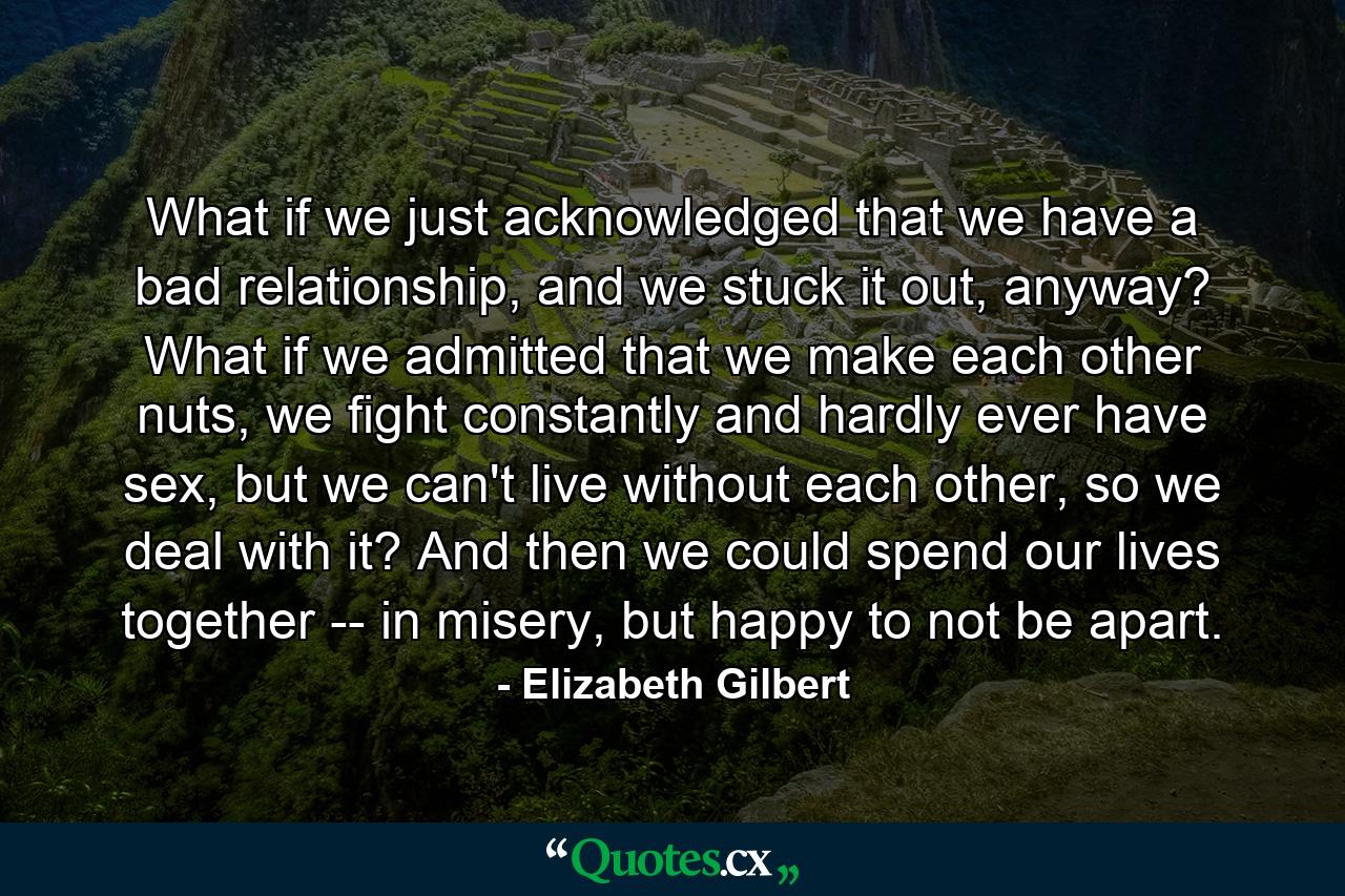 What if we just acknowledged that we have a bad relationship, and we stuck it out, anyway? What if we admitted that we make each other nuts, we fight constantly and hardly ever have sex, but we can't live without each other, so we deal with it? And then we could spend our lives together -- in misery, but happy to not be apart. - Quote by Elizabeth Gilbert