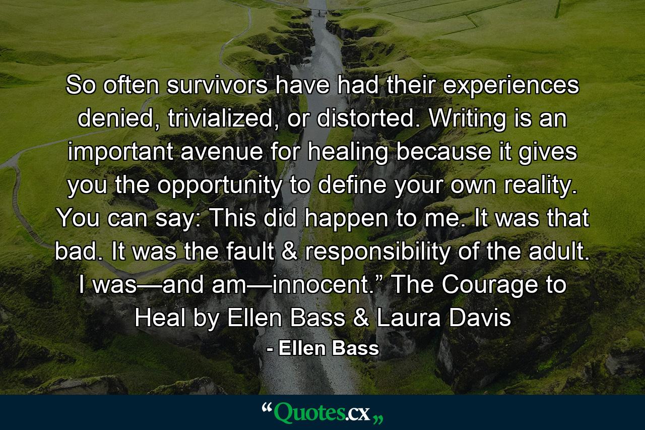 So often survivors have had their experiences denied, trivialized, or distorted. Writing is an important avenue for healing because it gives you the opportunity to define your own reality. You can say: This did happen to me. It was that bad. It was the fault & responsibility of the adult. I was—and am—innocent.” The Courage to Heal by Ellen Bass & Laura Davis - Quote by Ellen Bass