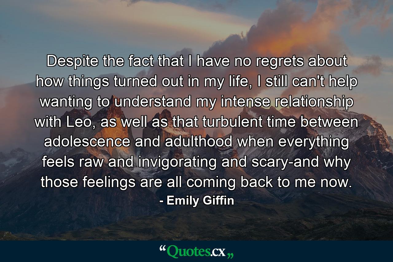 Despite the fact that I have no regrets about how things turned out in my life, I still can't help wanting to understand my intense relationship with Leo, as well as that turbulent time between adolescence and adulthood when everything feels raw and invigorating and scary-and why those feelings are all coming back to me now. - Quote by Emily Giffin