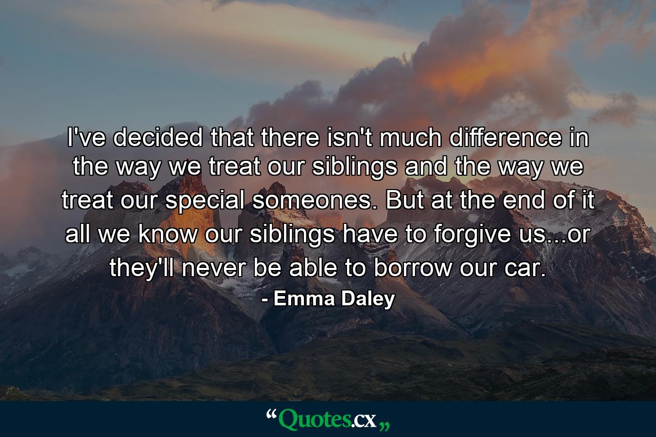 I've decided that there isn't much difference in the way we treat our siblings and the way we treat our special someones. But at the end of it all we know our siblings have to forgive us...or they'll never be able to borrow our car. - Quote by Emma Daley