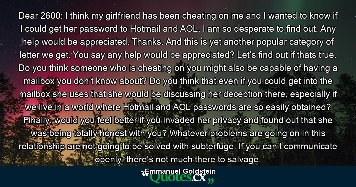 Dear 2600: I think my girlfriend has been cheating on me and I wanted to know if I could get her password to Hotmail and AOL. I am so desperate to find out. Any help would be appreciated. Thanks. And this is yet another popular category of letter we get. You say any help would be appreciated? Let’s find out if thats true. Do you think someone who is cheating on you might also be capable of having a mailbox you don’t know about? Do you think that even if you could get into the mailbox she uses that she would be discussing her deception there, especially if we live in a world where Hotmail and AOL passwords are so easily obtained? Finally, would you feel better if you invaded her privacy and found out that she was being totally honest with you? Whatever problems are going on in this relationship are not going to be solved with subterfuge. If you can’t communicate openly, there’s not much there to salvage. - Quote by Emmanuel Goldstein