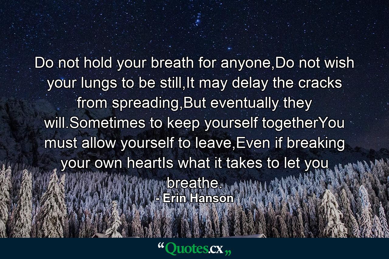 Do not hold your breath for anyone,Do not wish your lungs to be still,It may delay the cracks from spreading,But eventually they will.Sometimes to keep yourself togetherYou must allow yourself to leave,Even if breaking your own heartIs what it takes to let you breathe. - Quote by Erin Hanson