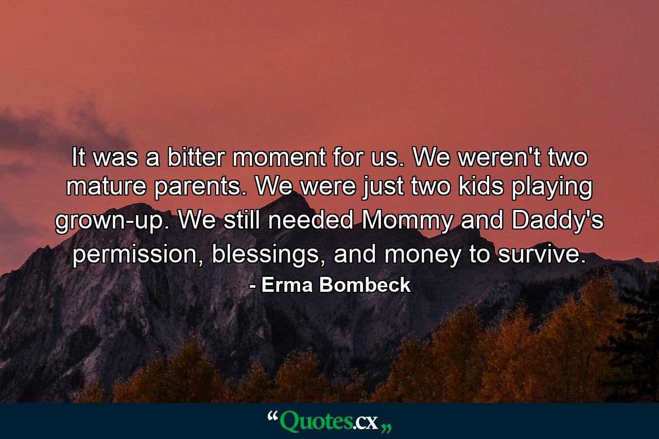 It was a bitter moment for us. We weren't two mature parents. We were just two kids playing grown-up. We still needed Mommy and Daddy's permission, blessings, and money to survive. - Quote by Erma Bombeck