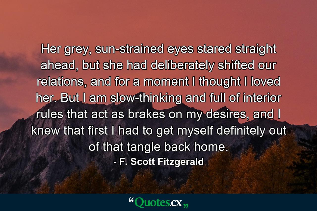 Her grey, sun-strained eyes stared straight ahead, but she had deliberately shifted our relations, and for a moment I thought I loved her. But I am slow-thinking and full of interior rules that act as brakes on my desires, and I knew that first I had to get myself definitely out of that tangle back home. - Quote by F. Scott Fitzgerald