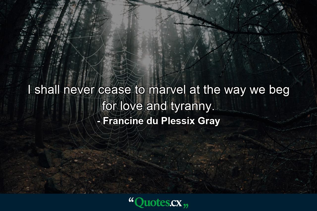 I shall never cease to marvel at the way we beg for love and tyranny. - Quote by Francine du Plessix Gray