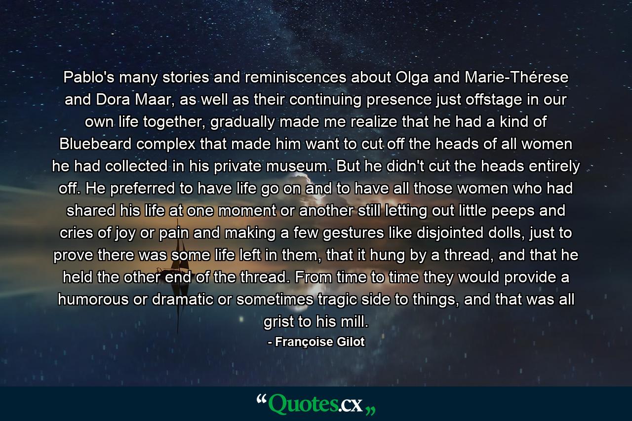 Pablo's many stories and reminiscences about Olga and Marie-Thérese and Dora Maar, as well as their continuing presence just offstage in our own life together, gradually made me realize that he had a kind of Bluebeard complex that made him want to cut off the heads of all women he had collected in his private museum. But he didn't cut the heads entirely off. He preferred to have life go on and to have all those women who had shared his life at one moment or another still letting out little peeps and cries of joy or pain and making a few gestures like disjointed dolls, just to prove there was some life left in them, that it hung by a thread, and that he held the other end of the thread. From time to time they would provide a humorous or dramatic or sometimes tragic side to things, and that was all grist to his mill. - Quote by Françoise Gilot