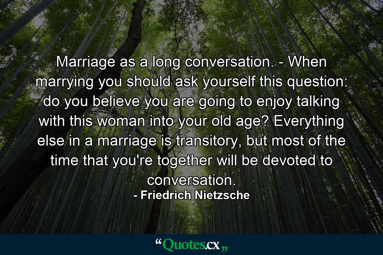 Marriage as a long conversation. - When marrying you should ask yourself this question: do you believe you are going to enjoy talking with this woman into your old age? Everything else in a marriage is transitory, but most of the time that you're together will be devoted to conversation. - Quote by Friedrich Nietzsche