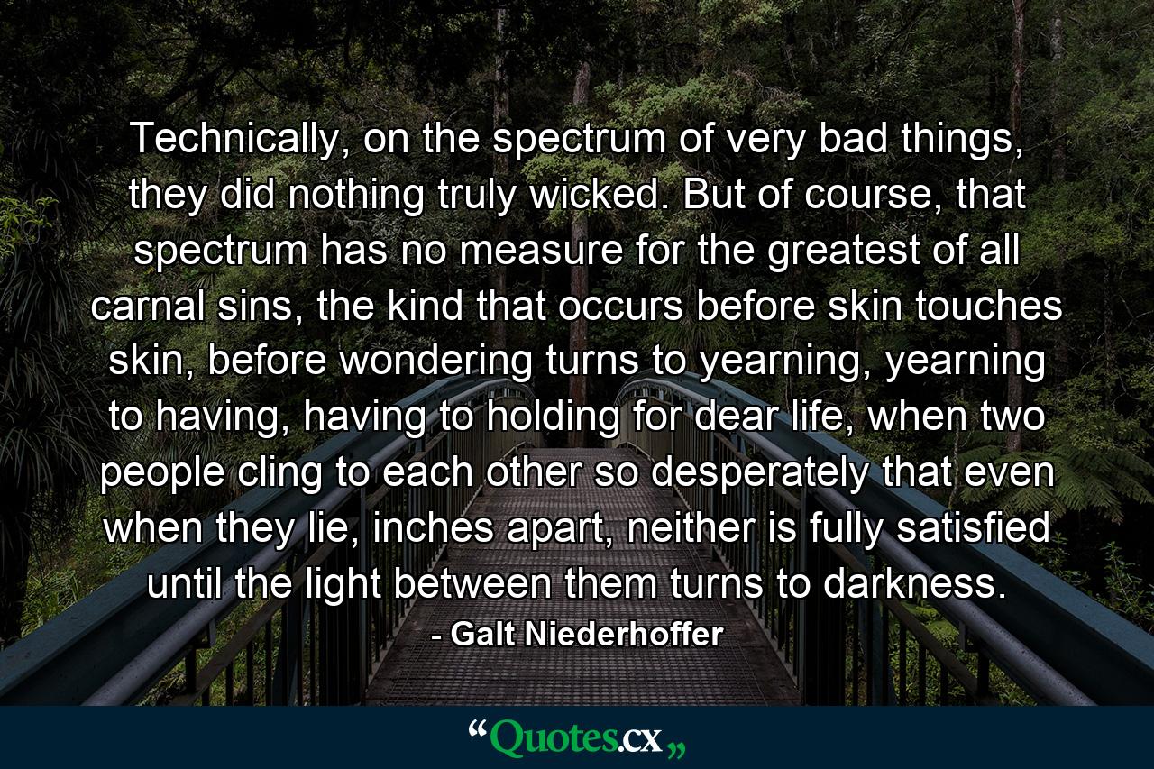 Technically, on the spectrum of very bad things, they did nothing truly wicked. But of course, that spectrum has no measure for the greatest of all carnal sins, the kind that occurs before skin touches skin, before wondering turns to yearning, yearning to having, having to holding for dear life, when two people cling to each other so desperately that even when they lie, inches apart, neither is fully satisfied until the light between them turns to darkness. - Quote by Galt Niederhoffer