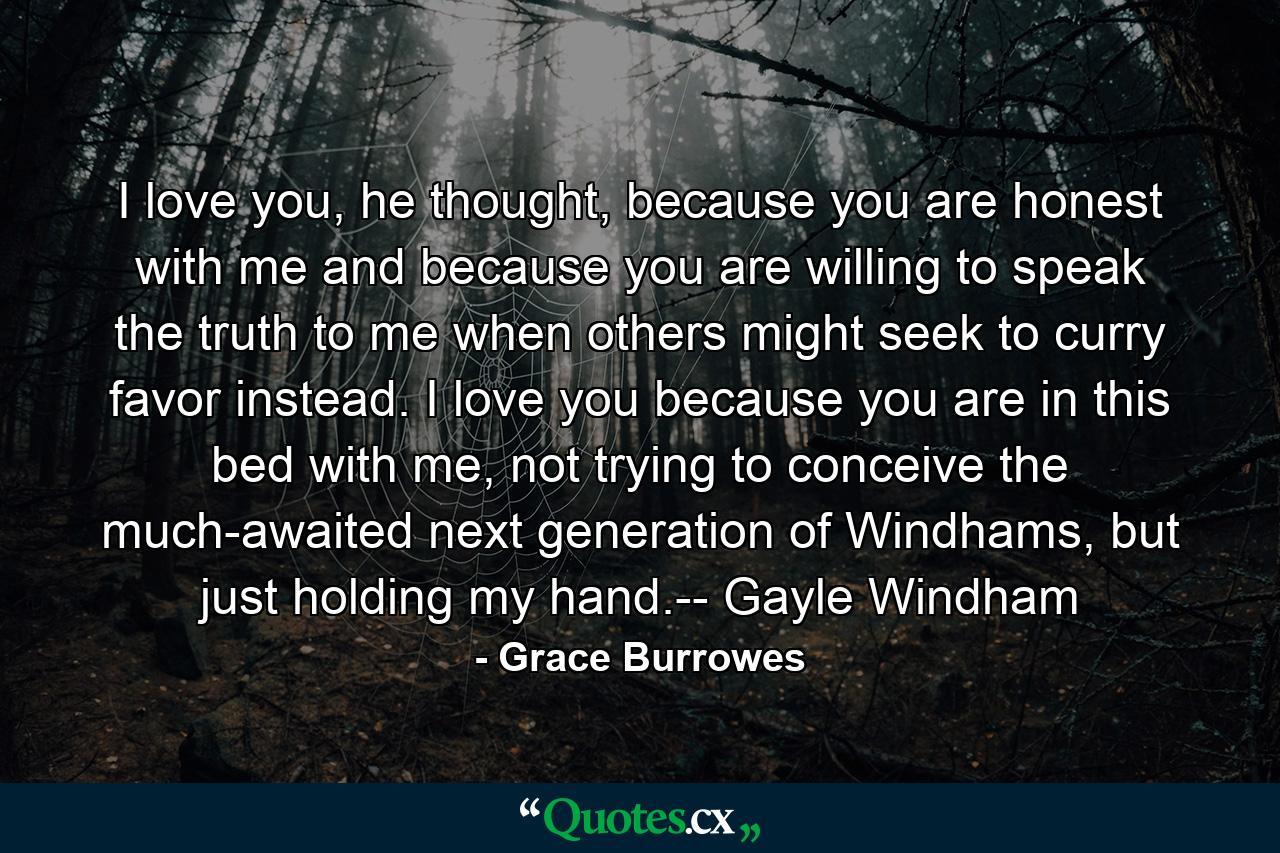 I love you, he thought, because you are honest with me and because you are willing to speak the truth to me when others might seek to curry favor instead. I love you because you are in this bed with me, not trying to conceive the much-awaited next generation of Windhams, but just holding my hand.-- Gayle Windham - Quote by Grace Burrowes