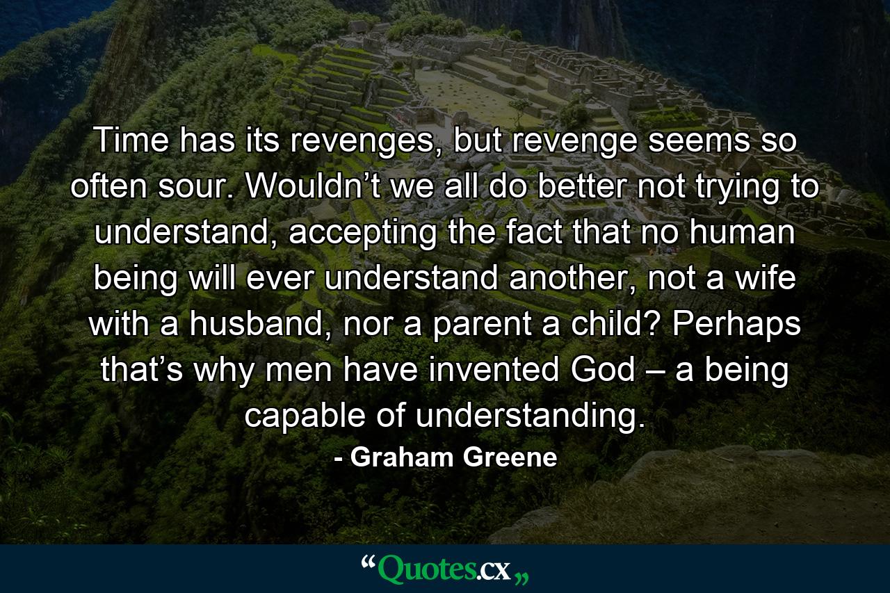 Time has its revenges, but revenge seems so often sour. Wouldn’t we all do better not trying to understand, accepting the fact that no human being will ever understand another, not a wife with a husband, nor a parent a child? Perhaps that’s why men have invented God – a being capable of understanding. - Quote by Graham Greene