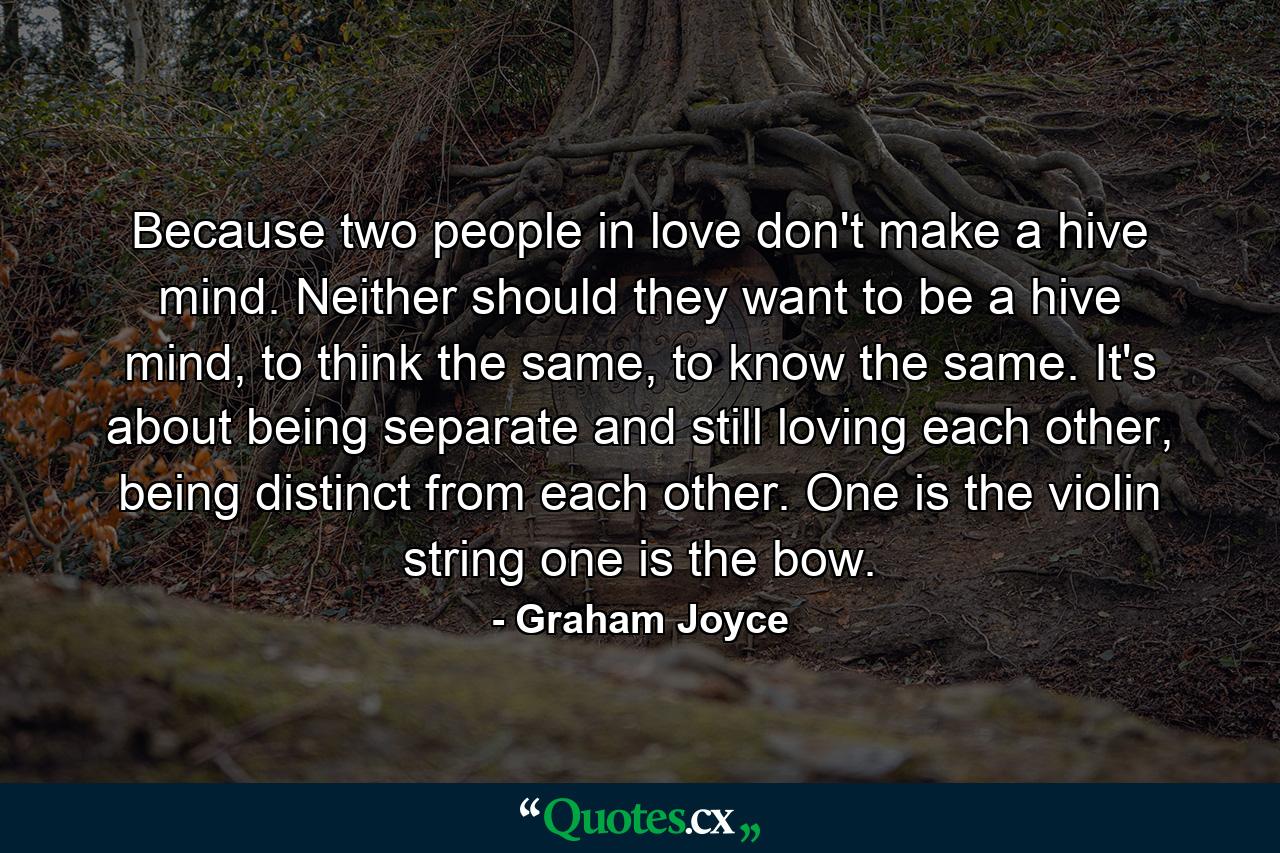 Because two people in love don't make a hive mind. Neither should they want to be a hive mind, to think the same, to know the same. It's about being separate and still loving each other, being distinct from each other. One is the violin string one is the bow. - Quote by Graham Joyce