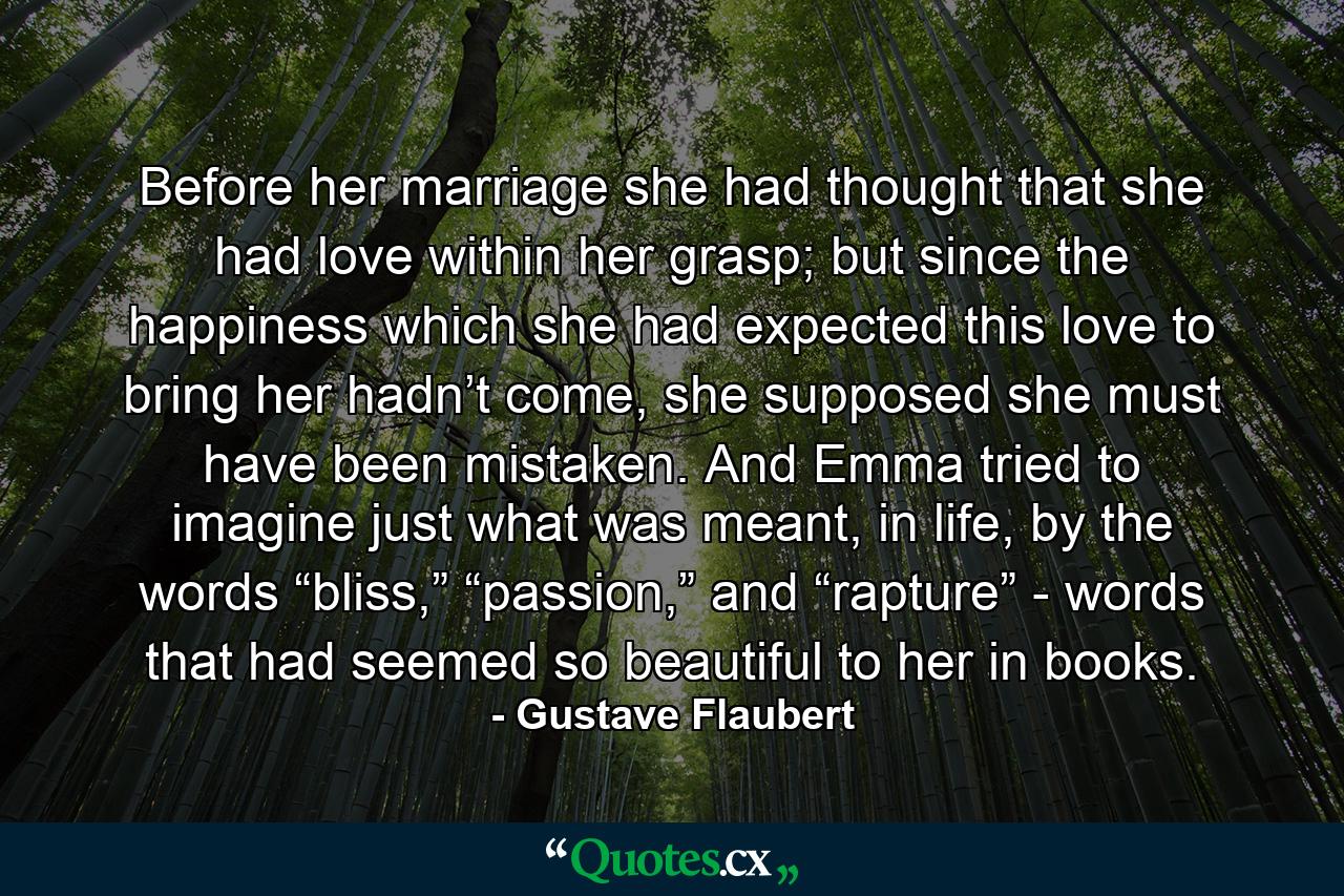 Before her marriage she had thought that she had love within her grasp; but since the happiness which she had expected this love to bring her hadn’t come, she supposed she must have been mistaken. And Emma tried to imagine just what was meant, in life, by the words “bliss,” “passion,” and “rapture” - words that had seemed so beautiful to her in books. - Quote by Gustave Flaubert