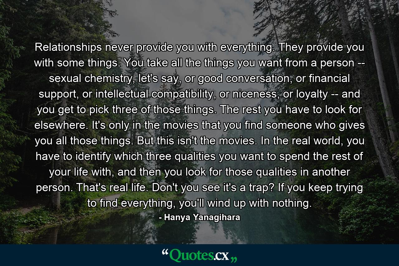 Relationships never provide you with everything. They provide you with some things. You take all the things you want from a person -- sexual chemistry, let's say, or good conversation, or financial support, or intellectual compatibility, or niceness, or loyalty -- and you get to pick three of those things. The rest you have to look for elsewhere. It's only in the movies that you find someone who gives you all those things. But this isn't the movies. In the real world, you have to identify which three qualities you want to spend the rest of your life with, and then you look for those qualities in another person. That's real life. Don't you see it's a trap? If you keep trying to find everything, you'll wind up with nothing. - Quote by Hanya Yanagihara