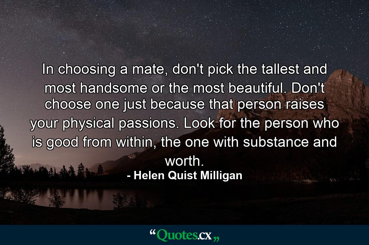 In choosing a mate, don't pick the tallest and most handsome or the most beautiful. Don't choose one just because that person raises your physical passions. Look for the person who is good from within, the one with substance and worth. - Quote by Helen Quist Milligan