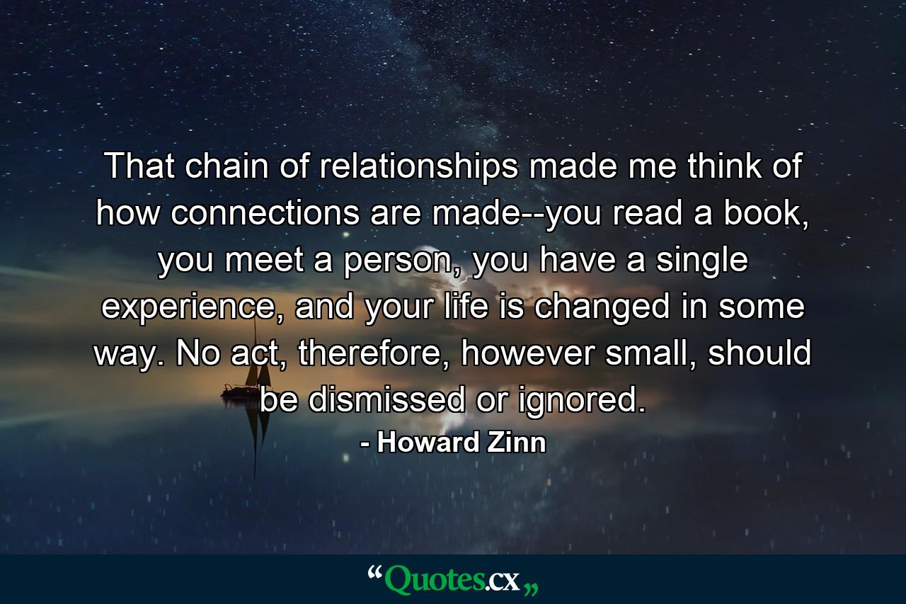 That chain of relationships made me think of how connections are made--you read a book, you meet a person, you have a single experience, and your life is changed in some way. No act, therefore, however small, should be dismissed or ignored. - Quote by Howard Zinn