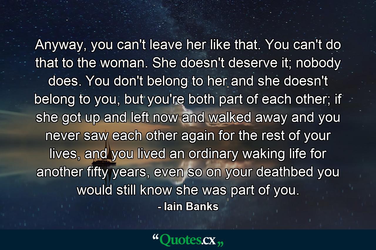 Anyway, you can't leave her like that. You can't do that to the woman. She doesn't deserve it; nobody does. You don't belong to her and she doesn't belong to you, but you're both part of each other; if she got up and left now and walked away and you never saw each other again for the rest of your lives, and you lived an ordinary waking life for another fifty years, even so on your deathbed you would still know she was part of you. - Quote by Iain Banks