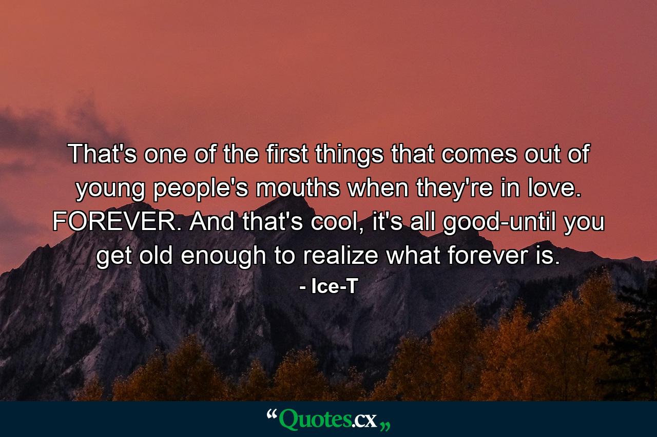 That's one of the first things that comes out of young people's mouths when they're in love. FOREVER. And that's cool, it's all good-until you get old enough to realize what forever is. - Quote by Ice-T