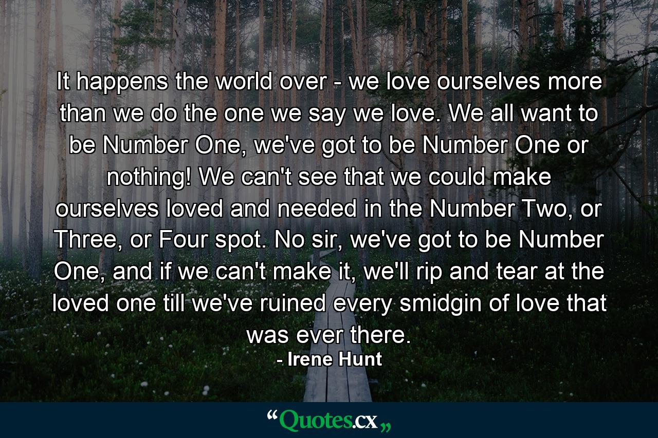 It happens the world over - we love ourselves more than we do the one we say we love. We all want to be Number One, we've got to be Number One or nothing! We can't see that we could make ourselves loved and needed in the Number Two, or Three, or Four spot. No sir, we've got to be Number One, and if we can't make it, we'll rip and tear at the loved one till we've ruined every smidgin of love that was ever there. - Quote by Irene Hunt